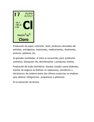 Producción de papel, colorante, textil, productos derivados del
petróleo, antisépticos, insecticidas, medicamentos, disolventes,
pinturas, plásticos, etc.
En grandes cantidades, el cloro es consumido, para: productos
sanitarios, blanquean tés, desinfectantes y productos textiles.
Producción de ácido clorhídrico, cloratos (usados como oxidantes,
fuentes de oxígeno en fósforos en explosivos), cloroformo y
tetracloruro de carbono (estas dos últimas sustancias se emplean
para obtener refrigerantes, propulsores y plásticos).
En la extracción de bromo.
 