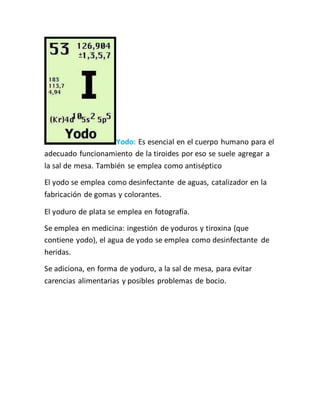 Yodo: Es esencial en el cuerpo humano para el
adecuado funcionamiento de la tiroides por eso se suele agregar a
la sal de mesa. También se emplea como antiséptico
El yodo se emplea como desinfectante de aguas, catalizador en la
fabricación de gomas y colorantes.
El yoduro de plata se emplea en fotografía.
Se emplea en medicina: ingestión de yoduros y tiroxina (que
contiene yodo), el agua de yodo se emplea como desinfectante de
heridas.
Se adiciona, en forma de yoduro, a la sal de mesa, para evitar
carencias alimentarias y posibles problemas de bocio.
 