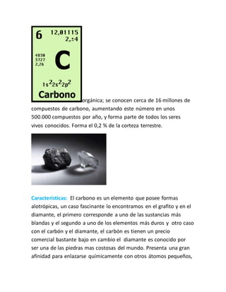 orgánica; se conocen cerca de 16 millones de
compuestos de carbono, aumentando este número en unos
500.000 compuestos por año, y forma parte de todos los seres
vivos conocidos. Forma el 0,2 % de la corteza terrestre.
Características: El carbono es un elemento que posee formas
alotrópicas, un caso fascinante lo encontramos en el grafito y en el
diamante, el primero corresponde a uno de las sustancias más
blandas y el segundo a uno de los elementos más duros y otro caso
con el carbón y el diamante, el carbón es tienen un precio
comercial bastante bajo en cambio el diamante es conocido por
ser una de las piedras mas costosas del mundo. Presenta una gran
afinidad para enlazarse químicamente con otros átomos pequeños,
 