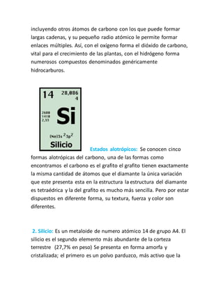 incluyendo otros átomos de carbono con los que puede formar
largas cadenas, y su pequeño radio atómico le permite formar
enlaces múltiples. Así, con el oxígeno forma el dióxido de carbono,
vital para el crecimiento de las plantas, con el hidrógeno forma
numerosos compuestos denominados genéricamente
hidrocarburos.
Estados alotrópicos: Se conocen cinco
formas alotrópicas del carbono, una de las formas como
encontramos el carbono es el grafito el grafito tienen exactamente
la misma cantidad de átomos que el diamante la única variación
que este presenta esta en la estructura la estructura del diamante
es tetraédrica y la del grafito es mucho más sencilla. Pero por estar
dispuestos en diferente forma, su textura, fuerza y color son
diferentes.
2. Silicio: Es un metaloide de numero atómico 14 de grupo A4. El
silicio es el segundo elemento más abundante de la corteza
terrestre (27,7% en peso) Se presenta en forma amorfa y
cristalizada; el primero es un polvo parduzco, más activo que la
 