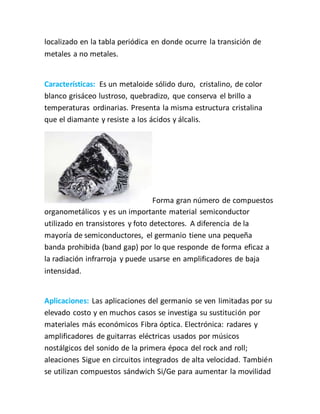 localizado en la tabla periódica en donde ocurre la transición de
metales a no metales.
Características: Es un metaloide sólido duro, cristalino, de color
blanco grisáceo lustroso, quebradizo, que conserva el brillo a
temperaturas ordinarias. Presenta la misma estructura cristalina
que el diamante y resiste a los ácidos y álcalis.
Forma gran número de compuestos
organometálicos y es un importante material semiconductor
utilizado en transistores y foto detectores. A diferencia de la
mayoría de semiconductores, el germanio tiene una pequeña
banda prohibida (band gap) por lo que responde de forma eficaz a
la radiación infrarroja y puede usarse en amplificadores de baja
intensidad.
Aplicaciones: Las aplicaciones del germanio se ven limitadas por su
elevado costo y en muchos casos se investiga su sustitución por
materiales más económicos Fibra óptica. Electrónica: radares y
amplificadores de guitarras eléctricas usados por músicos
nostálgicos del sonido de la primera época del rock and roll;
aleaciones Sigue en circuitos integrados de alta velocidad. También
se utilizan compuestos sándwich Si/Ge para aumentar la movilidad
 
