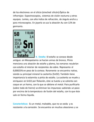 de los electrones en el silicio (streched silicón).Óptica de
infrarrojos: Espectroscopios, sistemas de visión nocturna y otros
equipos. Lentes, con alto índice de refracción, de ángulo ancho y
para microscopios. En joyería se usa la aleación Au con 12% de
germanio.
4. Estaño: El estaño se conoce desde
antiguo: en Mesopotamia se hacían armas de bronce, Plinio
menciona una aleación de estaño y plomo, los romanos recubrían
con estaño el interior de recipientes de cobre. Representa el
0,00023% en peso de la corteza. Raramente se encuentra nativo,
siendo su principal mineral la casiterita (SnO2). También tiene
importancia la estannita o pirita de estaño. La casiterita se muele y
enriquece en SnO2 por flotación, éste se tuesta y se calienta con
coque en un horno, con lo que se obtiene el metal. Para purificarlo
(sobre todo de hierro) se eliminan las impurezas subiendo un poco
por encima de la temperatura de fusión del estaño, con lo que éste
sale en forma líquida.
Características: Es un metal, maleable, que no se oxida y es
resistente a la corrosión. Se encuentra en muchas aleaciones y se
 