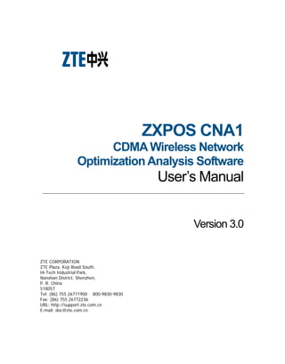 ZXPOS CNA1
CDMAWireless Network
OptimizationAnalysis Software
User’s Manual
Version 3.0
ZTE CORPORATION
ZTE Plaza, Keji Road South,
Hi-Tech Industrial Park,
Nanshan District, Shenzhen,
P. R. China
518057
Tel: (86) 755 26771900 800-9830-9830
Fax: (86) 755 26772236
URL: http://support.zte.com.cn
E-mail: doc@zte.com.cn
 