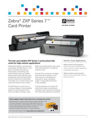 Zebra ZXP Series 7 Card Printer Data Sheet 1
The fast and reliable ZXP Series 7 prints photo-like
cards for high-volume applications
Utilizing the latest in card-printing
technology, the ZXP Series 7 card
printer provides high-volume,
high-quality card printing. The
printer delivers fast yet reliable
performance while offering users
exceptional value by lowering the
printer’s total cost of ownership.
Time after time, it prints sharp vivid
cards with precise color control.
The ZXP Series 7 printer has an
innovative design. It automatically
adjusts to the thickness of the
card, and ribbon loading is easy.
With color-coded guides and a clear
LCD control panel, it’s simple for
anyone to use.
Choose from numerous encoding
and connectivity options, and if
extra security or durability are
required for cards, wasteless
single- or dual-sided lamination
is also available.
Locking mechanisms protect the
printer and media, and software
provides further security by tracking
and restricting activities as required.
Zebra supplies make it easier than ever to manage your printer
Genuine Zebra™ supplies meet stringent quality standards, and
are recommended for optimal printing quality and proper
printer performance. The ZXP Series 7 printer is designed
to work only with Zebra True Colours®
ix Series™
ribbons and Zebra True Secure™ i Series laminates.
For more information visit, www.zebra.com/zxpseries7
Zebra®
ZXP Series 7™
Card Printer
Ideal for These Applications
High-volume environments /
Service bureaus, Identification
cards, Access control, Retail and
hospitality, Education
High-security environments /
Government credentials, Secure
access control
 