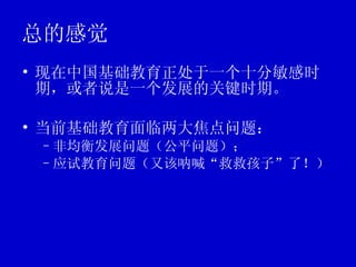 总的感觉  现在中国基础教育正处于一个十分敏感时期，或者说是一个发展的关键时期。 当前基础教育面临两大焦点问题： 非均衡发展问题（公平问题）； 应试教育问题（又该呐喊“救救孩子”了！）  