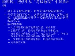 顾明远：把学生从“考试地狱”中解放出来 搞了半个世纪教育，对今天这种状况很担心。 升学率我们不反对，这是回避不了的。要努力探索，找到既能提高升学率又能提高学生综合素质的结合点。 解决的思路 大力推进基础教育的均衡发展，缩小差距。 加强师资培训，提高教师的业务水平和能力。 改革教育评价制度（去年“南京高考之痛”，今年山西某县委书记因高考滑坡向市民道歉）。 一定要取消入学的附加条件，取消各种高考加分。 完善教育立法。 
