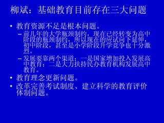 柳斌：基础教育目前存在三大问题 教育资源不足是根本问题。 前几年的大学瓶颈制约，现在已经转变为高中阶段的瓶颈制约，所以现在的应试向下延伸，初中阶段，甚至是小学阶段升学竞争也十分激烈。 发展要靠两个渠道：一是国家增加投入发展高中教育；二是大力扶持民办教育机构发展高中教育。 教育理念更新问题。 改革完善考试制度、建立科学的教育评价体制问题。 