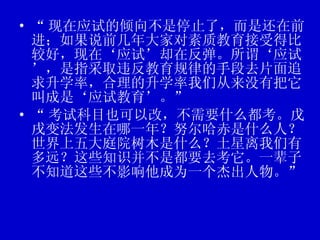 “ 现在应试的倾向不是停止了，而是还在前进；如果说前几年大家对素质教育接受得比较好，现在‘应试’却在反弹。所谓‘应试’，是指采取违反教育规律的手段去片面追求升学率，合理的升学率我们从来没有把它叫成是‘应试教育’。” “ 考试科目也可以改，不需要什么都考。戊戌变法发生在哪一年？努尔哈赤是什么人？世界上五大庭院树木是什么？土星离我们有多远？这些知识并不是都要去考它。一辈子不知道这些不影响他成为一个杰出人物。” 