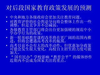 对后段国家教育政策发展的预测 中央和地方各级政府会更加关注教育问题。 对教育评价的社会舆论导向将会整体上作出一些调整，但是竞争并不会减弱。 各级教育主管部门将会出台更加强硬的规范中小学办学行为的政策。 新一轮基础教育课程改革将在更广阔的范围内推进，但将会遭遇高考改革的瓶颈。 高考目前不会有大的改革动作，但优惠加分政策可能会发生很大变化，高校自主招生的力度可能加大。 “ 国有民办”学校影响“教育公平”的媒体炒作近期内不会成为国家关注的重点。 
