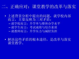 二、正确应对：课堂教学的改革与落实 上述背景分析中提出的问题，就学校内部而言，主要反映为三对矛盾： 就学校而言：升学率与整体办学水平 就学生而言：考试成绩与综合素质 就教师而言：升学压力与减轻负担 解决这些矛盾的根本途径，是改革与落实课堂教学。 