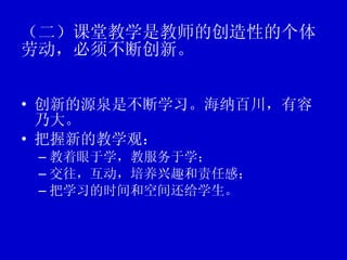（二）课堂教学是教师的创造性的个体劳动，必须不断创新。   创新的源泉是不断学习。海纳百川，有容乃大。 把握新的教学观： 教着眼于学，教服务于学； 交往，互动，培养兴趣和责任感； 把学习的时间和空间还给学生。 
