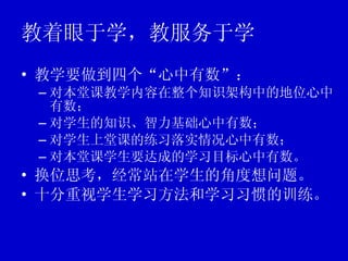 教着眼于学，教服务于学 教学要做到四个“心中有数”： 对本堂课教学内容在整个知识架构中的地位心中有数； 对学生的知识、智力基础心中有数； 对学生上堂课的练习落实情况心中有数； 对本堂课学生要达成的学习目标心中有数。 换位思考，经常站在学生的角度想问题。 十分重视学生学习方法和学习习惯的训练。 