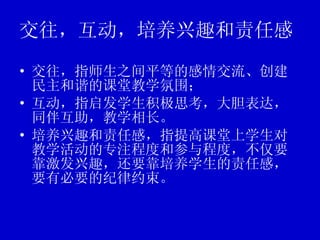 交往，互动，培养兴趣和责任感 交往，指师生之间平等的感情交流、创建民主和谐的课堂教学氛围； 互动，指启发学生积极思考，大胆表达，同伴互助，教学相长。 培养兴趣和责任感，指提高课堂上学生对教学活动的专注程度和参与程度，不仅要靠激发兴趣，还要靠培养学生的责任感，要有必要的纪律约束。 