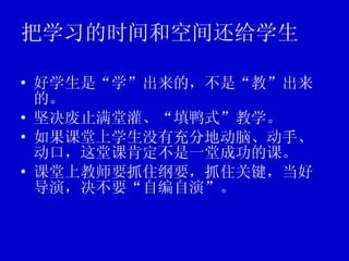 把学习的时间和空间还给学生 好学生是“学”出来的，不是“教”出来的。 坚决废止满堂灌、“填鸭式”教学。 如果课堂上学生没有充分地动脑、动手、动口，这堂课肯定不是一堂成功的课。 课堂上教师要抓住纲要，抓住关键，当好导演，决不要“自编自演”。 