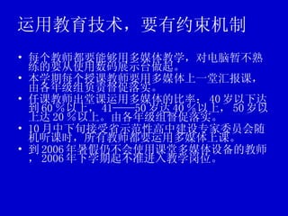 运用教育技术，要有约束机制 每个教师都要能够用多媒体教学，对电脑暂不熟练的要从使用数码展示台做起。 本学期每个授课教师要用多媒体上一堂汇报课，由各年级组负责督促落实。 任课教师出堂课运用多媒体的比率： 40 岁以下达到 60 ％以上， 41——50 岁达 40 ％以上， 50 岁以上达 20 ％以上。由各年级组督促落实。 10 月中下旬接受省示范性高中建设专家委员会随机听课时，所有教师都要运用多媒体上课。 到 2006 年暑假仍不会使用课堂多媒体设备的教师， 2006 年下学期起不准进入教学岗位。 