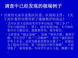 调查中已经发现的极端例子 甘肃省天水市麦集区区委、区政府文件：《关于对区教育局领导班子通报批评的决定》 去年区里下达的高考升学率目标是“保 2 争 1” ，今年只做到第 3 、第 4 ，没有实现目标。 8 月份区委召开专题会议，通报教育局，处分校长。 文件要求“痛定思痛”，发扬“领导苦抓，教师苦教，学生苦学”的“三苦精神”。指出“我们的升学率上不去，是因为跟素质教育太紧了”。还规定为了提高升学率，要“控制高中招生规模”。片追导致了一系列恶果：年内学生杀人 3 起，跳楼 1 起。 