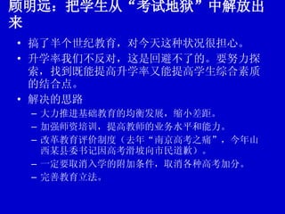 顾明远：把学生从“考试地狱”中解放出来 搞了半个世纪教育，对今天这种状况很担心。 升学率我们不反对，这是回避不了的。要努力探索，找到既能提高升学率又能提高学生综合素质的结合点。 解决的思路 大力推进基础教育的均衡发展，缩小差距。 加强师资培训，提高教师的业务水平和能力。 改革教育评价制度（去年“南京高考之痛”，今年山西某县委书记因高考滑坡向市民道歉）。 一定要取消入学的附加条件，取消各种高考加分。 完善教育立法。 