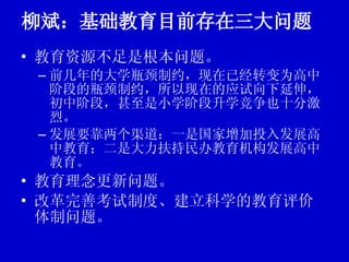 柳斌：基础教育目前存在三大问题 教育资源不足是根本问题。 前几年的大学瓶颈制约，现在已经转变为高中阶段的瓶颈制约，所以现在的应试向下延伸，初中阶段，甚至是小学阶段升学竞争也十分激烈。 发展要靠两个渠道：一是国家增加投入发展高中教育；二是大力扶持民办教育机构发展高中教育。 教育理念更新问题。 改革完善考试制度、建立科学的教育评价体制问题。 