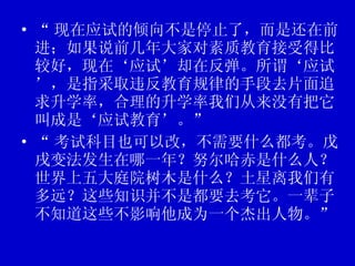 “ 现在应试的倾向不是停止了，而是还在前进；如果说前几年大家对素质教育接受得比较好，现在‘应试’却在反弹。所谓‘应试’，是指采取违反教育规律的手段去片面追求升学率，合理的升学率我们从来没有把它叫成是‘应试教育’。” “ 考试科目也可以改，不需要什么都考。戊戌变法发生在哪一年？努尔哈赤是什么人？世界上五大庭院树木是什么？土星离我们有多远？这些知识并不是都要去考它。一辈子不知道这些不影响他成为一个杰出人物。” 