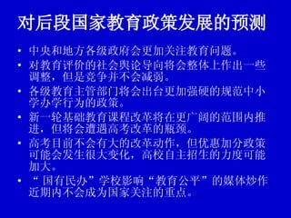 对后段国家教育政策发展的预测 中央和地方各级政府会更加关注教育问题。 对教育评价的社会舆论导向将会整体上作出一些调整，但是竞争并不会减弱。 各级教育主管部门将会出台更加强硬的规范中小学办学行为的政策。 新一轮基础教育课程改革将在更广阔的范围内推进，但将会遭遇高考改革的瓶颈。 高考目前不会有大的改革动作，但优惠加分政策可能会发生很大变化，高校自主招生的力度可能加大。 “ 国有民办”学校影响“教育公平”的媒体炒作近期内不会成为国家关注的重点。 