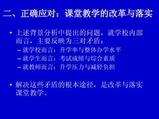 二、正确应对：课堂教学的改革与落实 上述背景分析中提出的问题，就学校内部而言，主要反映为三对矛盾： 就学校而言：升学率与整体办学水平 就学生而言：考试成绩与综合素质 就教师而言：升学压力与减轻负担 解决这些矛盾的根本途径，是改革与落实课堂教学。 