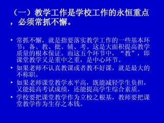 （一）教学工作是学校工作的永恒重点，必须常抓不懈。 常抓不懈，就是指要落实教学工作的一些基本环节：备、教、批、辅、考。这是大面积提高教学质量的根本保证。而这五个环节中，“教”，即课堂教学又是重中之重，是中心环节。 如果老师不认真教课或者教不好课，就是最大的不称职。  如果老师课堂教学水平高，既能减轻学生负担，又能提高考试成绩，还能提高学生综合素质。 学校要把课堂教学作为立校之根基，教师要把课堂教学作为生存之本钱。  