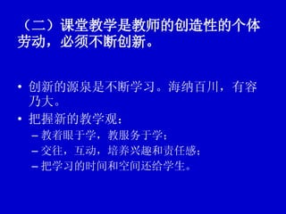 （二）课堂教学是教师的创造性的个体劳动，必须不断创新。   创新的源泉是不断学习。海纳百川，有容乃大。 把握新的教学观： 教着眼于学，教服务于学； 交往，互动，培养兴趣和责任感； 把学习的时间和空间还给学生。 