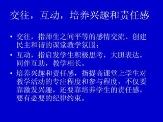 交往，互动，培养兴趣和责任感 交往，指师生之间平等的感情交流、创建民主和谐的课堂教学氛围； 互动，指启发学生积极思考，大胆表达，同伴互助，教学相长。 培养兴趣和责任感，指提高课堂上学生对教学活动的专注程度和参与程度，不仅要靠激发兴趣，还要靠培养学生的责任感，要有必要的纪律约束。 