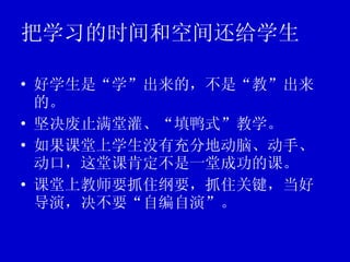 把学习的时间和空间还给学生 好学生是“学”出来的，不是“教”出来的。 坚决废止满堂灌、“填鸭式”教学。 如果课堂上学生没有充分地动脑、动手、动口，这堂课肯定不是一堂成功的课。 课堂上教师要抓住纲要，抓住关键，当好导演，决不要“自编自演”。 