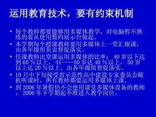 运用教育技术，要有约束机制 每个教师都要能够用多媒体教学，对电脑暂不熟练的要从使用数码展示台做起。 本学期每个授课教师要用多媒体上一堂汇报课，由各年级组负责督促落实。 任课教师出堂课运用多媒体的比率： 40 岁以下达到 60 ％以上， 41——50 岁达 40 ％以上， 50 岁以上达 20 ％以上。由各年级组督促落实。 10 月中下旬接受省示范性高中建设专家委员会随机听课时，所有教师都要运用多媒体上课。 到 2006 年暑假仍不会使用课堂多媒体设备的教师， 2006 年下学期起不准进入教学岗位。 
