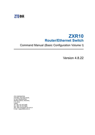 ZXR10
Router/Ethernet Switch
Command Manual (Basic Coniguration Volume I)
Version 4.8.22
ZTE CORPORATION
ZTE Plaza, Keji Road South,
Hi-Tech Industrial Park,
Nanshan District, Shenzhen,
P. R. China
518057
Tel: (86) 755 26771900
Fax: (86) 755 26770801
URL: http://ensupport.zte.com.cn
E-mail: support@zte.com.cn
 