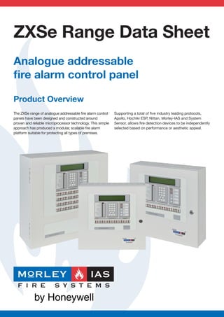 ZXSe Range Data Sheet
Analogue addressable
ﬁre alarm control panel

Product Overview
The ZXSe range of analogue addressable ﬁre alarm control     Supporting a total of ﬁve industry leading protocols,
panels have been designed and constructed around             Apollo, Hochiki ESP, Nittan, Morley-IAS and System
proven and reliable microprocessor technology. This simple   Sensor, allows ﬁre detection devices to be independently
approach has produced a modular, scalable ﬁre alarm          selected based on performance or aesthetic appeal.
platform suitable for protecting all types of premises.
 