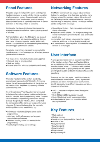 Panel Features                                               Networking Features
The ZXSe range of intelligent ﬁre alarm control panels       The Morley-IAS network is a unique, robust protocol
has been designed to assist with the normal operation        that can be used over long distances, and utilise many
of a ﬁre detection system. Standard weekly testing is        different types of ﬁre resistant cabling. All versions of
available through a simple menu structure allowing           the ZXSe range can be connected together creating a
selection of the zones to be tested either with or without   network of up to 99 control panels. The ﬂexible network
activation of the output relays or sounders.                 can be conﬁgured in two ways:

Additionally, the status of individual devices can be        • Shared Zone System - Each networked control panel
analysed to determine whether cleaning or replacement          shares information
is required.                                                 • Report & Control System - For multiple building sites
                                                               where information is presented at the local and master
As the installation grows the ZXSe panel can expand            panels only
with the building or site by adding additional devices,      • A compliant fault tolerant network can be created
loop cards, printers or repeater panels. Additionally,         using the additional, optional Hi-485 network card
further ZXSe panels can be networked together allowing       • 99 panel network allows systems in excess of 60,000
an even bigger system to be created.                           devices to be managed

Remote (or local) printers can easily be connected to
provide a paper copy of events as and when they occur or
provide a historical record.
                                                             User Interface
•   All major device manufacturers devices supported
                                                             A quick glance enables users to assess the condition
•   Optional, local or remote printers
                                                             of the ﬁre alarm system. Alarm and Fault conditions
•   Walk test facility
                                                             are highlighted by LEDs and supported by enhanced
•   Provide up to 72hr stand-by (subject to veriﬁcation)
                                                             text descriptions on the LCD display. Clearly labelled
                                                             buttons allow users to quickly manipulate the system
                                                             providing both audible and tactile feedback of successful
                                                             operations.
Software Features
                                                             The panel has 3 access levels. Level 1 is unprotected
The initial installation of the system is aided by           and allows basic user functions. Level 2 is passcode
sophisticated features like AUTOLEARN. An internal           protected and allows more advanced user functions.
routine that will automatically detect all the devices on    Level 3 is protected by a different passcode and allows
the detection and peripheral loops saving valuable           programming functions.
commissioning time.
                                                             • 4x40 – Character LCD alphanumeric display with
An off-line Windows™ conﬁguration tool is included             back-light
to further enhance the process, making text entry and        • Up to 200 zone LEDs (by special request)
speciﬁc, complex device programming easier. Complex          • Up to 10 individual level 2 user access codes
cause and effect programming is simpliﬁed through            • Optional lockable glass door – provides added
a clearly designed user interface. Once completed              security/protection
the conﬁguration of the panel can be saved for future
reference. Enhanced features allow the complete
archiving of the control panel history log.

• Event logic – facilitates complex cross-panel
                                                             Key Features
  programming
                                                             • Multi-protocol
• Auto-learn facility allows rapid and accurate
                                                             • Modular concept
  commissioning of devices
                                                             • Simple, robust design to EN54 Parts 2 & 4
• Windows™ conﬁguration tool allows off-site
                                                             • Intuitive to use
  programming
                                                             • Easy to maintain
• Facility to print history and event logs
                                                             • Easy to expand
                                                             • Easy to network
                                                             • Easy to install
                                                             • Easy to conﬁgure
 