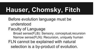 Hauser, Chomsky, Fitch
Before evolution language must be
understood
Faculty of Language
Broad sense(FLB): Sensory, conceptual,recursion
Narrow sense(FLN): Recursion, uniquely human
FLN cannot be explained with natural
selection is a by-product of evolution.
 