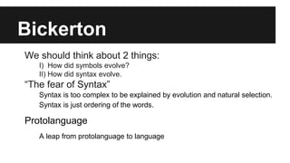 Bickerton
We should think about 2 things:
I) How did symbols evolve?
II) How did syntax evolve.
“The fear of Syntax”
Syntax is too complex to be explained by evolution and natural selection.
Syntax is just ordering of the words.
Protolanguage
A leap from protolanguage to language
 