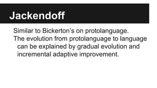 Jackendoff
Similar to Bickerton’s on protolanguage.
The evolution from protolanguage to language
can be explained by gradual evolution and
incremental adaptive improvement.
 