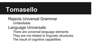 Tomasello
Rejects Universal Grammar
Unfalsifiable
Language Universals:
There are universal language elements
They are not related to linguistic structures
The result of cognitive capabilities
 