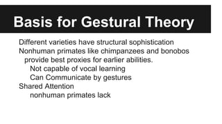 Basis for Gestural Theory
Different varieties have structural sophistication
Nonhuman primates like chimpanzees and bonobos
provide best proxies for earlier abilities.
Not capable of vocal learning
Can Communicate by gestures
Shared Attention
nonhuman primates lack
 