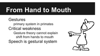 From Hand to Mouth
Gestures
primary system in primates
Critical weakness
Gesture theory cannot explain
shift from hands to mouth
Speech is gestural system
 
