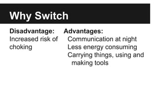 Why Switch
Disadvantage:
Increased risk of
choking
Advantages:
Communication at night
Less energy consuming
Carrying things, using and
making tools
 