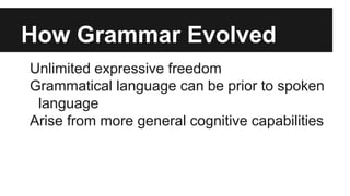 How Grammar Evolved
Unlimited expressive freedom
Grammatical language can be prior to spoken
language
Arise from more general cognitive capabilities
 