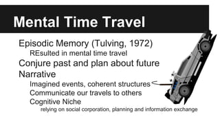 Mental Time Travel
Episodic Memory (Tulving, 1972)
REsulted in mental time travel
Conjure past and plan about future
Narrative
Imagined events, coherent structures
Communicate our travels to others
Cognitive Niche
relying on social corporation, planning and information exchange
 