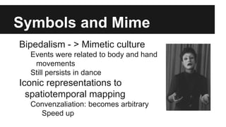 Symbols and Mime
Bipedalism - > Mimetic culture
Events were related to body and hand
movements
Still persists in dance
Iconic representations to
spatiotemporal mapping
Convenzaliation: becomes arbitrary
Speed up
 