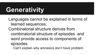 Generativity
Languages cannot be explained in terms of
learned sequences.
Combinatorial structure derives from
combinatorial structure of episodes and
word provide access to components of
episodes
Can’t explain why amnesics don’t have problem.
 