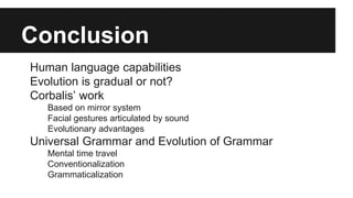 Conclusion
Human language capabilities
Evolution is gradual or not?
Corbalis’ work
Based on mirror system
Facial gestures articulated by sound
Evolutionary advantages
Universal Grammar and Evolution of Grammar
Mental time travel
Conventionalization
Grammaticalization
 
