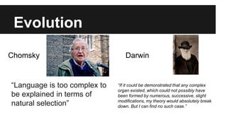 Evolution
“Language is too complex to
be explained in terms of
natural selection”
“If it could be demonstrated that any complex
organ existed, which could not possibly have
been formed by numerous, successive, slight
modifications, my theory would absolutely break
down. But I can find no such case.”
Chomsky Darwin
 