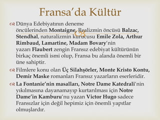 
 Dünya Edebiyatının deneme
öncülerinden Montaigne, Realizmin öncüsü Balzac,
Stendhal, naturalizmin kurucusu Emile Zola, Arthur
Rimbaud, Lamartine, Madam Bovary‘nin
yazarı Flaubert zengin Fransız edebiyat kültürünün
birkaç önemli ismi olup, Fransa bu alanda önemli bir
üne sahiptir.
 Filmlere konu olan Üç Silahşörler, Monte Kristo Kontu,
Demir Maske romanları Fransız yazarların eserleridir.
 La Fontanie’nin masalları, Notre Dame Katedrali‘nin
yıkılmasına dayanamayıp kurtarılması için Notre
Dame’in Kamburu‘nu yazan Victor Hugo sadece
Fransızlar için değil hepimiz için önemli yapıtlar
olmuşlardır.
Fransa’da Kültür
 