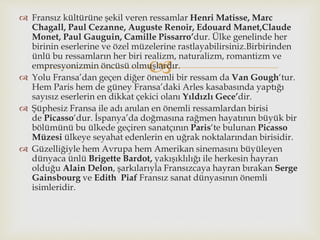 
 Fransız kültürüne şekil veren ressamlar Henri Matisse, Marc
Chagall, Paul Cezanne, Auguste Renoir, Edouard Manet,Claude
Monet, Paul Gauguin, Camille Pissarro’dur. Ülke genelinde her
birinin eserlerine ve özel müzelerine rastlayabilirsiniz.Birbirinden
ünlü bu ressamların her biri realizm, naturalizm, romantizm ve
empresyonizmin öncüsü olmuşlardır.
 Yolu Fransa’dan geçen diğer önemli bir ressam da Van Gough‘tur.
Hem Paris hem de güney Fransa’daki Arles kasabasında yaptığı
sayısız eserlerin en dikkat çekici olanı Yıldızlı Gece’dir.
 Şüphesiz Fransa ile adı anılan en önemli ressamlardan birisi
de Picasso‘dur. İspanya’da doğmasına rağmen hayatının büyük bir
bölümünü bu ülkede geçiren sanatçının Paris‘te bulunan Picasso
Müzesi ülkeye seyahat edenlerin en uğrak noktalarından birisidir.
 Güzelliğiyle hem Avrupa hem Amerikan sinemasını büyüleyen
dünyaca ünlü Brigette Bardot, yakışıklılığı ile herkesin hayran
olduğu Alain Delon, şarkılarıyla Fransızcaya hayran bırakan Serge
Gainsbourg ve Edith Piaf Fransız sanat dünyasının önemli
isimleridir.
 