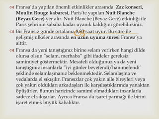 
 Fransa’da yapılan önemli etkinlikler arasında Zaz konseri,
Moulin Rouge kabaresi, Paris’te yapılan Nuit Blanche
(Beyaz Gece) yer alır. Nuit Blanche (Beyaz Gece) etkinliği ile
Paris şehrinin sabaha kadar uyanık kaldığını görebilirsiniz.
 Bir Fransız günde ortalama 8,83 saat uyur. Bu süre ile
gelişmiş ülkeler arasında en uzun uyuma süresi Fransa’ya
aittir.
 Fransa da yeni tanıştığınız birine selam verirken hangi dilde
olursa olsun ”selam, merhaba” gibi ifadeler gereksiz
samimiyet göstermektir. Mesafeli olduğunuz ya da yeni
tanıştığınız insanlarla ”iyi günler beyefendi/hanımefendi’
şeklinde selamlaşmanız beklenmektedir. Selamlaşma ve
vedalarda el sıkışılır. Fransızlar çok yakın aile bireyleri veya
çok yakın oldukları arkadaşları ile karşılaştıklarında yanaktan
öpüşürler. Bunun haricinde samimi olmadıkları insanlarla
sadece el sıkışırlar. Ayrıca Fransa da işaret parmağı ile birini
işaret etmek büyük kabalıktır.
 