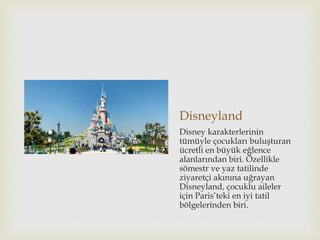Disneyland
Disney karakterlerinin
tümüyle çocukları buluşturan
ücretli en büyük eğlence
alanlarından biri. Özellikle
sömestr ve yaz tatilinde
ziyaretçi akınına uğrayan
Disneyland, çocuklu aileler
için Paris’teki en iyi tatil
bölgelerinden biri.
 